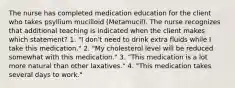 The nurse has completed medication education for the client who takes psyllium mucilloid (Metamucil). The nurse recognizes that additional teaching is indicated when the client makes which statement? 1. "I don't need to drink extra fluids while I take this medication." 2. "My cholesterol level will be reduced somewhat with this medication." 3. "This medication is a lot more natural than other laxatives." 4. "This medication takes several days to work."