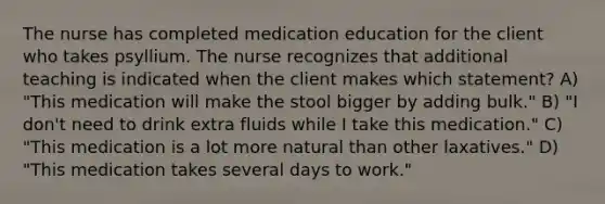 The nurse has completed medication education for the client who takes psyllium. The nurse recognizes that additional teaching is indicated when the client makes which statement? A) "This medication will make the stool bigger by adding bulk." B) "I don't need to drink extra fluids while I take this medication." C) "This medication is a lot more natural than other laxatives." D) "This medication takes several days to work."