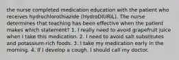 the nurse completed medication education with the patient who receives hydrochlorothiazide (HydroDIURIL). The nurse determines that teaching has been effective when the patient makes which statement? 1. I really need to avoid grapefruit juice when I take this medication. 2. I need to avoid salt substitutes and potassium-rich foods. 3. I take my medication early in the morning. 4. If I develop a cough, I should call my doctor.