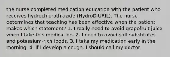 the nurse completed medication education with the patient who receives hydrochlorothiazide (HydroDIURIL). The nurse determines that teaching has been effective when the patient makes which statement? 1. I really need to avoid grapefruit juice when I take this medication. 2. I need to avoid salt substitutes and potassium-rich foods. 3. I take my medication early in the morning. 4. If I develop a cough, I should call my doctor.