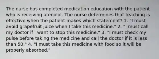 The nurse has completed medication education with the patient who is receiving atenolol. The nurse determines that teaching is effective when the patient makes which statement? 1. "I must avoid grapefruit juice when I take this medicine." 2. "I must call my doctor if I want to stop this medicine." 3. "I must check my pulse before taking the medicine and call the doctor if it is less than 50." 4. "I must take this medicine with food so it will be properly absorbed."