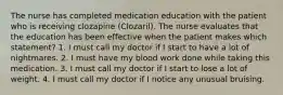 The nurse has completed medication education with the patient who is receiving clozapine (Clozaril). The nurse evaluates that the education has been effective when the patient makes which statement? 1. I must call my doctor if I start to have a lot of nightmares. 2. I must have my blood work done while taking this medication. 3. I must call my doctor if I start to lose a lot of weight. 4. I must call my doctor if I notice any unusual bruising.