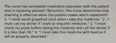 The nurse has completed medication education with the patient who is receiving atenolol (Tenormin). The nurse determines that teaching is effective when the patient makes which statement? 1. "I must avoid grapefruit juice when I take this medicine." 2. "I must call my doctor if I want to stop this medicine." 3. "I must check my pulse before taking the medicine and call the doctor if it is less than 50." 4. "I must take this medicine with food so it will be properly absorbed."