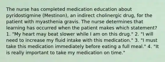 The nurse has completed medication education about pyridostigmine (Mestinon), an indirect cholinergic drug, for the patient with myasthenia gravis. The nurse determines that learning has occurred when the patient makes which statement? 1. "My heart may beat slower while I am on this drug." 2. "I will need to increase my fluid intake with this medication." 3. "I must take this medication immediately before eating a full meal." 4. "It is really important to take my medication on time."