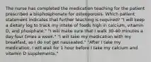 The nurse has completed the medication teaching for the patient prescribed a bisphosphonate for osteoporosis. Which patient statement indicates that further teaching is required? "I will keep a dietary log to track my intake of foods high in calcium, vitamin D, and phosphate." "I will make sure that I walk 30-40 minutes a day four times a week." "I will take my medication with my breakfast, so I do not get nauseated." "After I take my medication, I will wait for 1 hour before I take my calcium and vitamin D supplements."