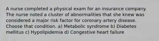 A nurse completed a physical exam for an insurance company. The nurse noted a cluster of abnormalities that she knew was considered a major risk factor for coronary artery disease. Choose that condition. a) Metabolic syndrome b) Diabetes mellitus c) Hypolipidemia d) Congestive heart failure