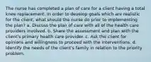 The nurse has completed a plan of care for a client having a total knee replacement. In order to develop goals which are realistic for the client, what should the nurse do prior to implementing the plan? a. Discuss the plan of care with all of the health care providers involved. b. Share the assessment and plan with the client's primary health care provider. c. Ask the client for opinions and willingness to proceed with the interventions. d. Identify the needs of the client's family in relation to the priority problem.