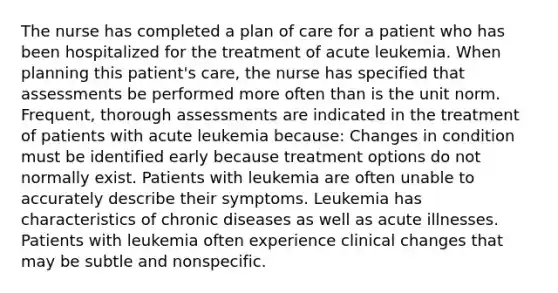 The nurse has completed a plan of care for a patient who has been hospitalized for the treatment of acute leukemia. When planning this patient's care, the nurse has specified that assessments be performed more often than is the unit norm. Frequent, thorough assessments are indicated in the treatment of patients with acute leukemia because: Changes in condition must be identified early because treatment options do not normally exist. Patients with leukemia are often unable to accurately describe their symptoms. Leukemia has characteristics of chronic diseases as well as acute illnesses. Patients with leukemia often experience clinical changes that may be subtle and nonspecific.