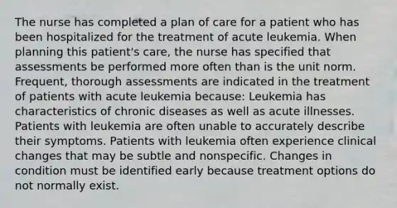 The nurse has completed a plan of care for a patient who has been hospitalized for the treatment of acute leukemia. When planning this patient's care, the nurse has specified that assessments be performed more often than is the unit norm. Frequent, thorough assessments are indicated in the treatment of patients with acute leukemia because: Leukemia has characteristics of chronic diseases as well as acute illnesses. Patients with leukemia are often unable to accurately describe their symptoms. Patients with leukemia often experience clinical changes that may be subtle and nonspecific. Changes in condition must be identified early because treatment options do not normally exist.