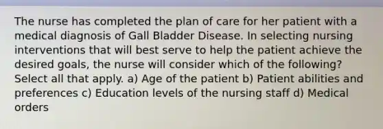 The nurse has completed the plan of care for her patient with a medical diagnosis of Gall Bladder Disease. In selecting nursing interventions that will best serve to help the patient achieve the desired goals, the nurse will consider which of the following? Select all that apply. a) Age of the patient b) Patient abilities and preferences c) Education levels of the nursing staff d) Medical orders