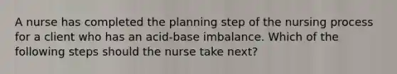 A nurse has completed the planning step of the nursing process for a client who has an acid-base imbalance. Which of the following steps should the nurse take next?