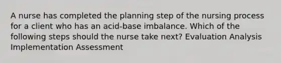 A nurse has completed the planning step of the nursing process for a client who has an acid-base imbalance. Which of the following steps should the nurse take next? Evaluation Analysis Implementation Assessment