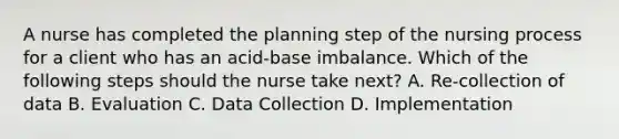 A nurse has completed the planning step of the nursing process for a client who has an acid-base imbalance. Which of the following steps should the nurse take next? A. Re-collection of data B. Evaluation C. Data Collection D. Implementation