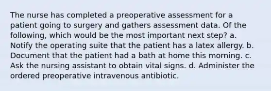 The nurse has completed a preoperative assessment for a patient going to surgery and gathers assessment data. Of the following, which would be the most important next step? a. Notify the operating suite that the patient has a latex allergy. b. Document that the patient had a bath at home this morning. c. Ask the nursing assistant to obtain vital signs. d. Administer the ordered preoperative intravenous antibiotic.