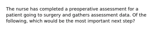 The nurse has completed a preoperative assessment for a patient going to surgery and gathers assessment data. Of the following, which would be the most important next step?