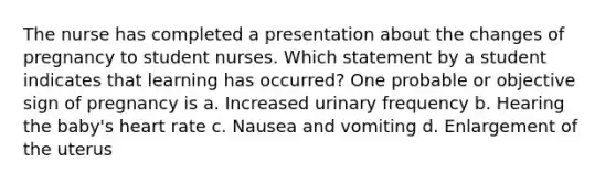 The nurse has completed a presentation about the changes of pregnancy to student nurses. Which statement by a student indicates that learning has occurred? One probable or objective sign of pregnancy is a. Increased urinary frequency b. Hearing the baby's heart rate c. Nausea and vomiting d. Enlargement of the uterus