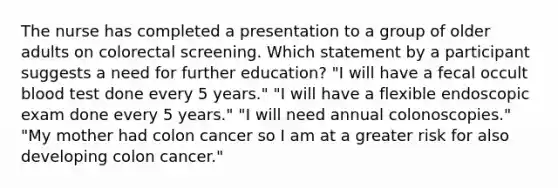 The nurse has completed a presentation to a group of older adults on colorectal screening. Which statement by a participant suggests a need for further education? "I will have a fecal occult blood test done every 5 years." "I will have a flexible endoscopic exam done every 5 years." "I will need annual colonoscopies." "My mother had colon cancer so I am at a greater risk for also developing colon cancer."