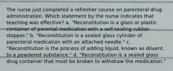 The nurse just completed a refresher course on parenteral drug administration. Which statement by the nurse indicates that teaching was effective? a. "Reconstitution is a glass or plastic container of parental medication with a self-sealing rubber stopper." b. "Reconstitution is a sealed glass cylinder of parenteral medication with an attached needle." c. "Reconstitution is the process of adding liquid, known as diluent, to a powdered substance." d. "Reconstitution is a sealed glass drug container that must be broken to withdraw the medication."