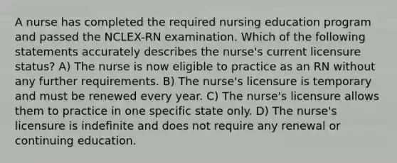 A nurse has completed the required nursing education program and passed the NCLEX-RN examination. Which of the following statements accurately describes the nurse's current licensure status? A) The nurse is now eligible to practice as an RN without any further requirements. B) The nurse's licensure is temporary and must be renewed every year. C) The nurse's licensure allows them to practice in one specific state only. D) The nurse's licensure is indefinite and does not require any renewal or continuing education.