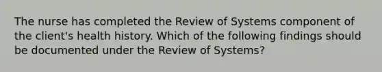 The nurse has completed the Review of Systems component of the client's health history. Which of the following findings should be documented under the Review of Systems?