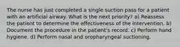 The nurse has just completed a single suction pass for a patient with an artificial airway. What is the next priority? a) Reassess the patient to determine the effectiveness of the intervention. b) Document the procedure in the patient's record. c) Perform hand hygiene. d) Perform nasal and oropharyngeal suctioning.