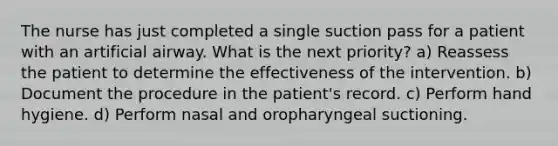 The nurse has just completed a single suction pass for a patient with an artificial airway. What is the next priority? a) Reassess the patient to determine the effectiveness of the intervention. b) Document the procedure in the patient's record. c) Perform hand hygiene. d) Perform nasal and oropharyngeal suctioning.