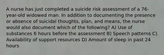 A nurse has just completed a suicide risk assessment of a 76-year-old widowed man. In addition to documenting the presence or absence of suicidal thoughts, plan, and means, the nurse would also document which of the following? A) Use of substances 6 hours before the assessment B) Speech patterns C) Availability of support resources D) Amount of sleep in past 24 hours