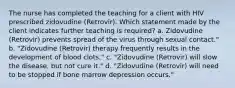 The nurse has completed the teaching for a client with HIV prescribed zidovudine (Retrovir). Which statement made by the client indicates further teaching is required? a. Zidovudine (Retrovir) prevents spread of the virus through sexual contact." b. "Zidovudine (Retrovir) therapy frequently results in the development of blood clots." c. "Zidovudine (Retrovir) will slow the disease, but not cure it." d. "Zidovudine (Retrovir) will need to be stopped if bone marrow depression occurs."