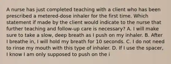 A nurse has just completed teaching with a client who has been prescribed a metered-dose inhaler for the first time. Which statement if made by the client would indicate to the nurse that further teaching and follow-up care is necessary? A. I will make sure to take a slow, deep breath as I push on my inhaler. B. After I breathe in, I will hold my breath for 10 seconds. C. I do not need to rinse my mouth with this type of inhaler. D. If I use <a href='https://www.questionai.com/knowledge/k0Lyloclid-the-space' class='anchor-knowledge'>the space</a>r, I know I am only supposed to push on the i