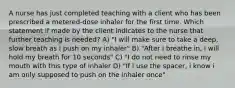 A nurse has just completed teaching with a client who has been prescribed a metered-dose inhaler for the first time. Which statement if made by the client indicates to the nurse that further teaching is needed? A) "I will make sure to take a deep, slow breath as i push on my inhaler" B) "After i breathe in, i will hold my breath for 10 seconds" C) "I do not need to rinse my mouth with this type of inhaler D) "If i use the spacer, i know i am only supposed to push on the inhaler once"