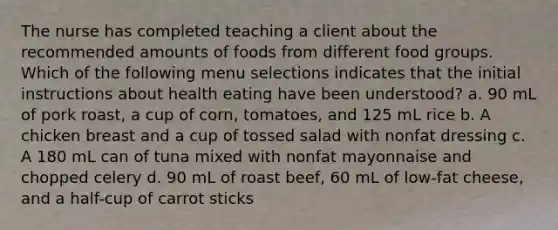 The nurse has completed teaching a client about the recommended amounts of foods from different food groups. Which of the following menu selections indicates that the initial instructions about health eating have been understood? a. 90 mL of pork roast, a cup of corn, tomatoes, and 125 mL rice b. A chicken breast and a cup of tossed salad with nonfat dressing c. A 180 mL can of tuna mixed with nonfat mayonnaise and chopped celery d. 90 mL of roast beef, 60 mL of low-fat cheese, and a half-cup of carrot sticks