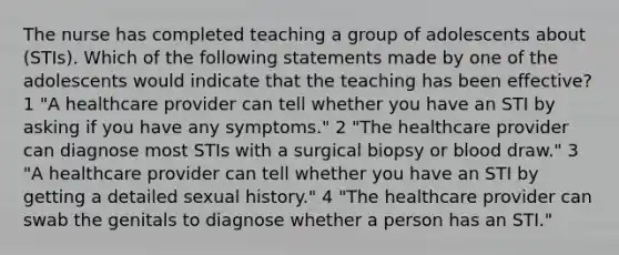 The nurse has completed teaching a group of adolescents about (STIs). Which of the following statements made by one of the adolescents would indicate that the teaching has been effective? 1 "A healthcare provider can tell whether you have an STI by asking if you have any symptoms." 2 "The healthcare provider can diagnose most STIs with a surgical biopsy or blood draw." 3 "A healthcare provider can tell whether you have an STI by getting a detailed sexual history." 4 "The healthcare provider can swab the genitals to diagnose whether a person has an STI."