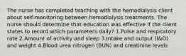 The nurse has completed teaching with the hemodialysis client about self-monitoring between hemodialysis treatments. The nurse should determine that education was effective if the client states to record which parameters daily? 1.Pulse and respiratory rate 2.Amount of activity and sleep 3.Intake and output (I&O) and weight 4.Blood urea nitrogen (BUN) and creatinine levels