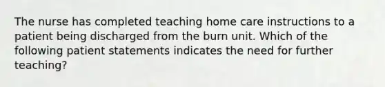 The nurse has completed teaching home care instructions to a patient being discharged from the burn unit. Which of the following patient statements indicates the need for further teaching?