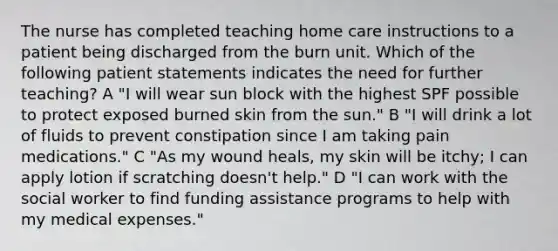 The nurse has completed teaching home care instructions to a patient being discharged from the burn unit. Which of the following patient statements indicates the need for further teaching? A "I will wear sun block with the highest SPF possible to protect exposed burned skin from the sun." B "I will drink a lot of fluids to prevent constipation since I am taking pain medications." C "As my wound heals, my skin will be itchy; I can apply lotion if scratching doesn't help." D "I can work with the social worker to find funding assistance programs to help with my medical expenses."