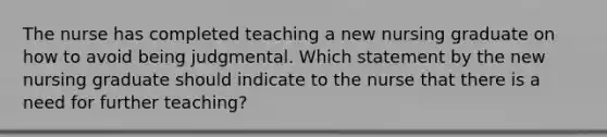 The nurse has completed teaching a new nursing graduate on how to avoid being judgmental. Which statement by the new nursing graduate should indicate to the nurse that there is a need for further teaching?