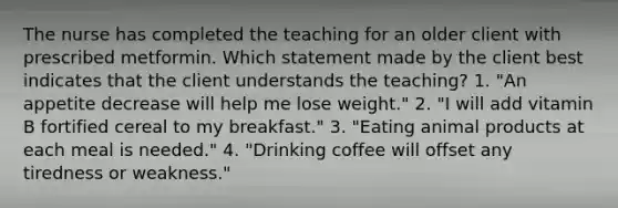 The nurse has completed the teaching for an older client with prescribed metformin. Which statement made by the client best indicates that the client understands the teaching? 1. "An appetite decrease will help me lose weight." 2. "I will add vitamin B fortified cereal to my breakfast." 3. "Eating animal products at each meal is needed." 4. "Drinking coffee will offset any tiredness or weakness."