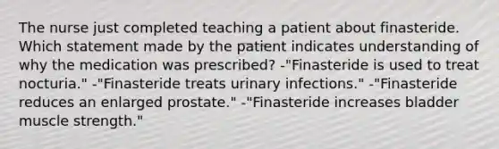 The nurse just completed teaching a patient about finasteride. Which statement made by the patient indicates understanding of why the medication was prescribed? -"Finasteride is used to treat nocturia." -"Finasteride treats urinary infections." -"Finasteride reduces an enlarged prostate." -"Finasteride increases bladder muscle strength."