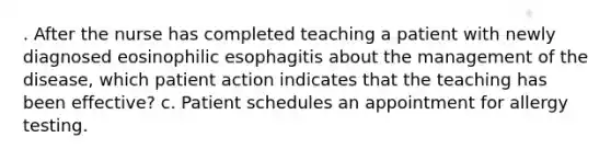 . After the nurse has completed teaching a patient with newly diagnosed eosinophilic esophagitis about the management of the disease, which patient action indicates that the teaching has been effective? c. Patient schedules an appointment for allergy testing.