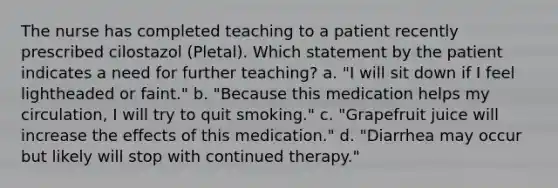 The nurse has completed teaching to a patient recently prescribed cilostazol (Pletal). Which statement by the patient indicates a need for further teaching? a. "I will sit down if I feel lightheaded or faint." b. "Because this medication helps my circulation, I will try to quit smoking." c. "Grapefruit juice will increase the effects of this medication." d. "Diarrhea may occur but likely will stop with continued therapy."