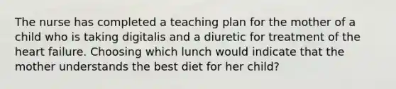 The nurse has completed a teaching plan for the mother of a child who is taking digitalis and a diuretic for treatment of the heart failure. Choosing which lunch would indicate that the mother understands the best diet for her child?