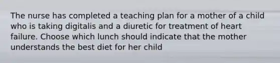 The nurse has completed a teaching plan for a mother of a child who is taking digitalis and a diuretic for treatment of heart failure. Choose which lunch should indicate that the mother understands the best diet for her child