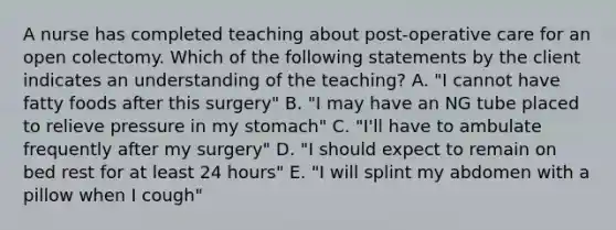 A nurse has completed teaching about post-operative care for an open colectomy. Which of the following statements by the client indicates an understanding of the teaching? A. "I cannot have fatty foods after this surgery" B. "I may have an NG tube placed to relieve pressure in my stomach" C. "I'll have to ambulate frequently after my surgery" D. "I should expect to remain on bed rest for at least 24 hours" E. "I will splint my abdomen with a pillow when I cough"