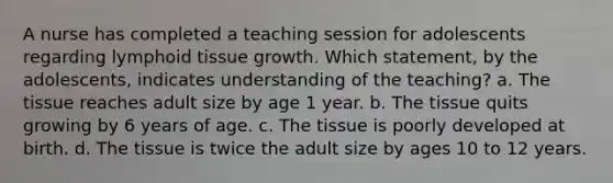 A nurse has completed a teaching session for adolescents regarding lymphoid tissue growth. Which statement, by the adolescents, indicates understanding of the teaching? a. The tissue reaches adult size by age 1 year. b. The tissue quits growing by 6 years of age. c. The tissue is poorly developed at birth. d. The tissue is twice the adult size by ages 10 to 12 years.