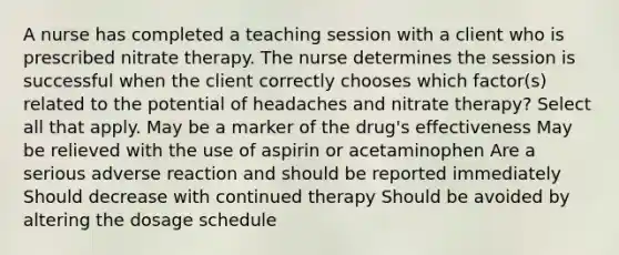 A nurse has completed a teaching session with a client who is prescribed nitrate therapy. The nurse determines the session is successful when the client correctly chooses which factor(s) related to the potential of headaches and nitrate therapy? Select all that apply. May be a marker of the drug's effectiveness May be relieved with the use of aspirin or acetaminophen Are a serious adverse reaction and should be reported immediately Should decrease with continued therapy Should be avoided by altering the dosage schedule