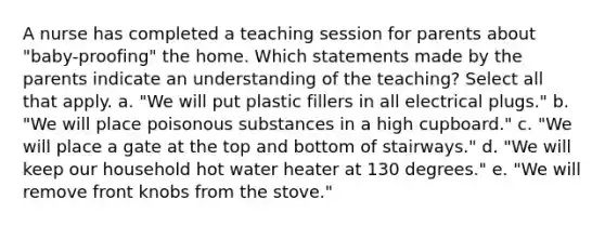 A nurse has completed a teaching session for parents about "baby-proofing" the home. Which statements made by the parents indicate an understanding of the teaching? Select all that apply. a. "We will put plastic fillers in all electrical plugs." b. "We will place poisonous substances in a high cupboard." c. "We will place a gate at the top and bottom of stairways." d. "We will keep our household hot water heater at 130 degrees." e. "We will remove front knobs from the stove."