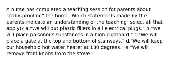 A nurse has completed a teaching session for parents about "baby-proofing" the home. Which statements made by the parents indicate an understanding of the teaching (select all that apply)? a."We will put plastic fillers in all electrical plugs." b."We will place poisonous substances in a high cupboard." c."We will place a gate at the top and bottom of stairways." d."We will keep our household hot water heater at 130 degrees." e."We will remove front knobs from the stove."