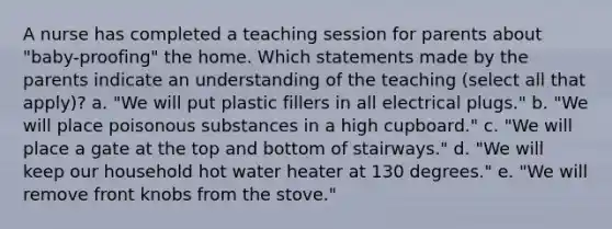 A nurse has completed a teaching session for parents about "baby-proofing" the home. Which statements made by the parents indicate an understanding of the teaching (select all that apply)? a. "We will put plastic fillers in all electrical plugs." b. "We will place poisonous substances in a high cupboard." c. "We will place a gate at the top and bottom of stairways." d. "We will keep our household hot water heater at 130 degrees." e. "We will remove front knobs from the stove."