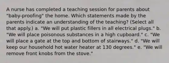 A nurse has completed a teaching session for parents about "baby-proofing" the home. Which statements made by the parents indicate an understanding of the teaching? (Select all that apply.) a. "We will put plastic fillers in all electrical plugs." b. "We will place poisonous substances in a high cupboard." c. "We will place a gate at the top and bottom of stairways." d. "We will keep our household hot water heater at 130 degrees." e. "We will remove front knobs from the stove."