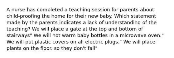 A nurse has completed a teaching session for parents about child-proofing the home for their new baby. Which statement made by the parents indicates a lack of understanding of the teaching? We will place a gate at the top and bottom of stairways" We will not warm baby bottles in a microwave oven." We will put plastic covers on all electric plugs." We will place plants on the floor. so they don't fall"